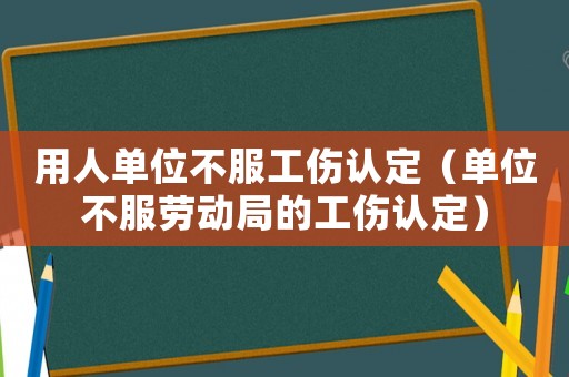 用人單位不服工傷認定（單位不服勞動局的工傷認定）