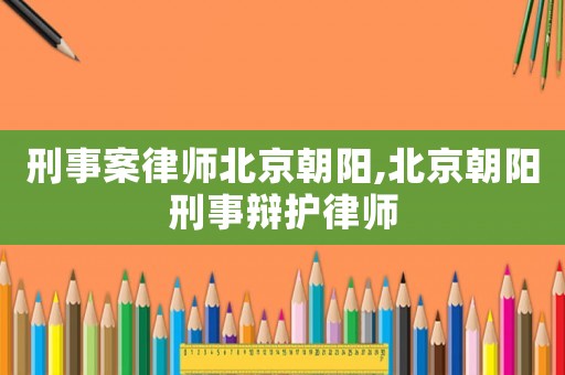 刑事案律師北京朝陽,北京朝陽刑事辯護律師