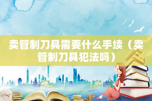賣管制刀具需要什么手續（賣管制刀具犯法嗎）