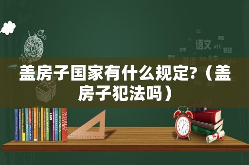 蓋房子國家有什么規定?（蓋房子犯法嗎）