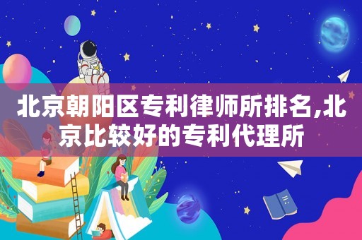 北京朝陽區(qū)專利律師所排名,北京比較好的專利代理所