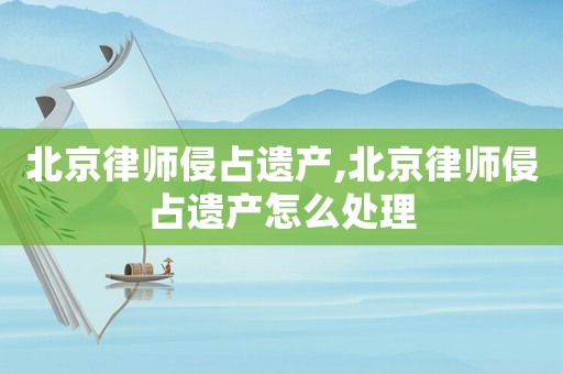 北京律師侵占遺產,北京律師侵占遺產怎么處理