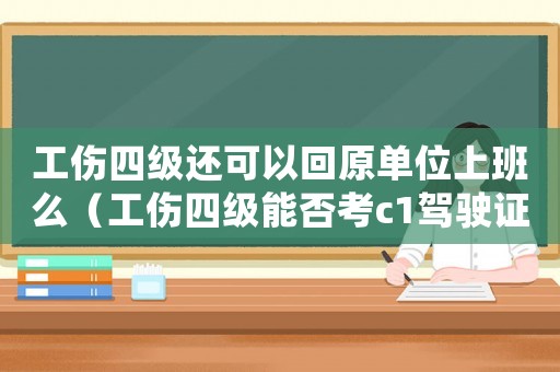 工傷四級還可以回原單位上班么（工傷四級能否考c1駕駛證）