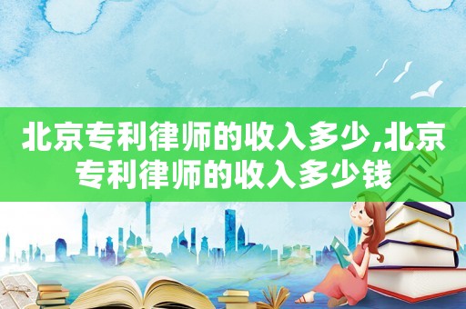 北京專利律師的收入多少,北京專利律師的收入多少錢