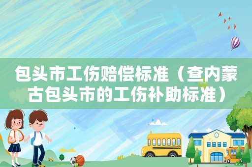 包頭市工傷賠償標準（查內蒙古包頭市的工傷補助標準）