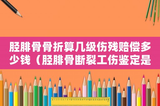脛腓骨骨折算幾級傷殘賠償多少錢（脛腓骨斷裂工傷鑒定是幾級傷殘等級）