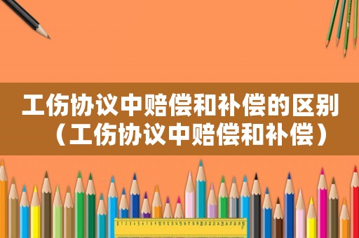 工傷協議中賠償和補償的區別（工傷協議中賠償和補償）