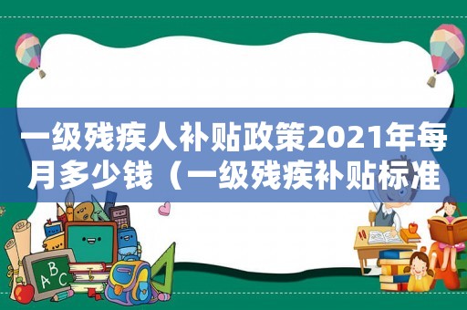 一級殘疾人補貼政策2021年每月多少錢（一級殘疾補貼標準是多少）
