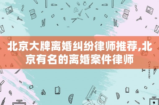 北京大牌離婚糾紛律師推薦,北京有名的離婚案件律師