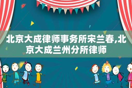北京大成律師事務所宋蘭春,北京大成蘭州分所律師