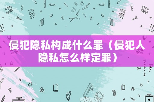 侵犯隱私構成什么罪（侵犯人隱私怎么樣定罪）