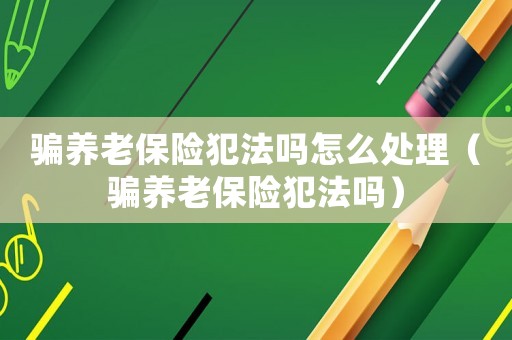 騙養老保險犯法嗎怎么處理（騙養老保險犯法嗎）
