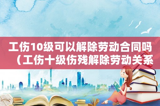 工傷10級可以解除勞動合同嗎（工傷十級傷殘解除勞動關系能賠幾萬）