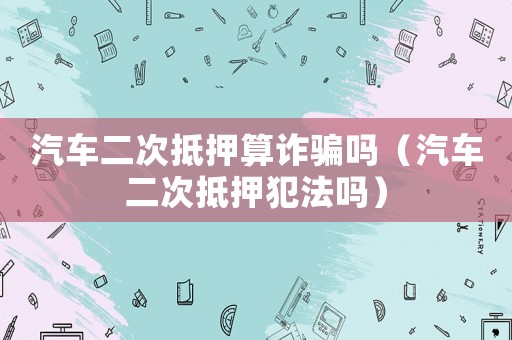 汽車(chē)二次抵押算詐騙嗎（汽車(chē)二次抵押犯法嗎）