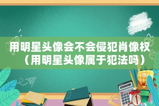 用明星頭像會不會侵犯肖像權(quán)（用明星頭像屬于犯法嗎）