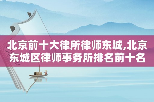 北京前十大律所律師東城,北京東城區(qū)律師事務(wù)所排名前十名