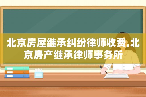 北京房屋繼承糾紛律師收費,北京房產繼承律師事務所