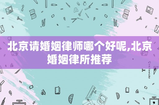 北京請婚姻律師哪個好呢,北京婚姻律所推薦