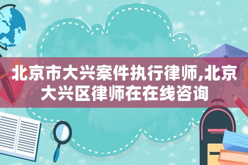 北京市大興案件執行律師,北京大興區律師在在線咨詢