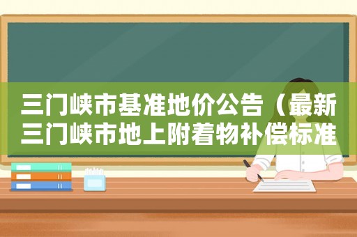 三門峽市基準(zhǔn)地價(jià)公告（最新三門峽市地上附著物補(bǔ)償標(biāo)準(zhǔn)）