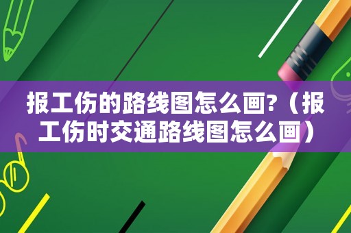 報工傷的路線圖怎么畫?（報工傷時交通路線圖怎么畫）