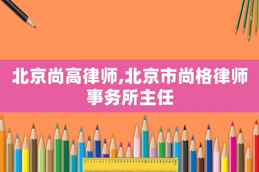 北京尚高律師,北京市尚格律師事務所主任