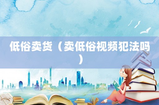 低俗賣貨（賣低俗視頻犯法嗎）