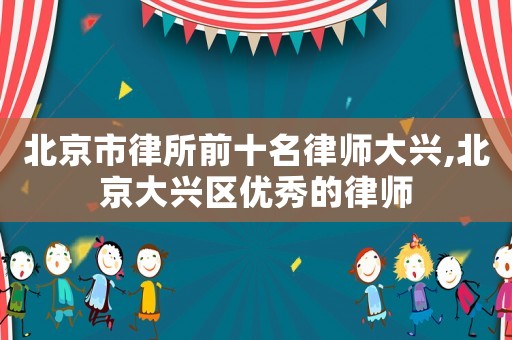 北京市律所前十名律師大興,北京大興區優秀的律師