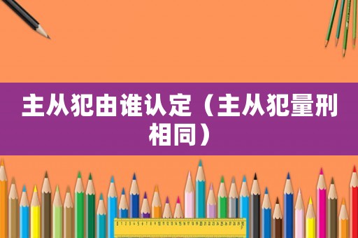 主從犯由誰認(rèn)定（主從犯量刑相同）