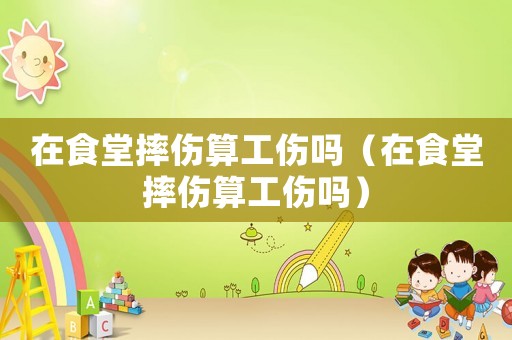 在食堂摔傷算工傷嗎（在食堂摔傷算工傷嗎）