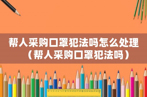 幫人采購口罩犯法嗎怎么處理（幫人采購口罩犯法嗎）