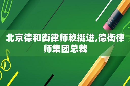 北京德和衡律師賴挺進(jìn),德衡律師集團(tuán)總裁