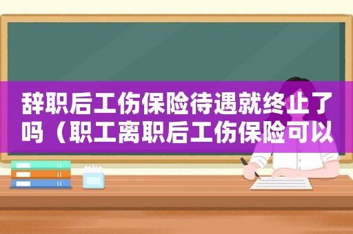 辭職后工傷保險待遇就終止了嗎（職工離職后工傷保險可以補交嗎）