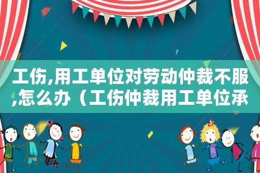 工傷,用工單位對勞動仲裁不服,怎么辦（工傷仲裁用工單位承擔責任）