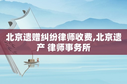 北京遺贈糾紛律師收費,北京遺產 律師事務所