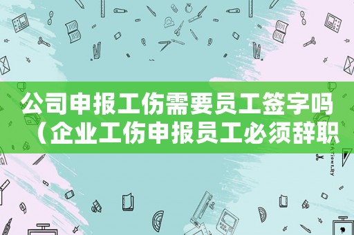 公司申報工傷需要員工簽字嗎（企業工傷申報員工必須辭職嗎）