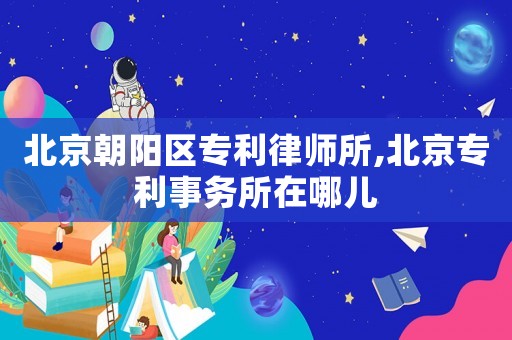 北京朝陽(yáng)區(qū)專(zhuān)利律師所,北京專(zhuān)利事務(wù)所在哪兒