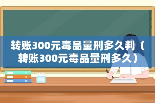 轉(zhuǎn)賬300元毒品量刑多久判（轉(zhuǎn)賬300元毒品量刑多久）