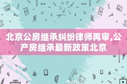北京公房繼承糾紛律師再審,公產房繼承最新政策北京