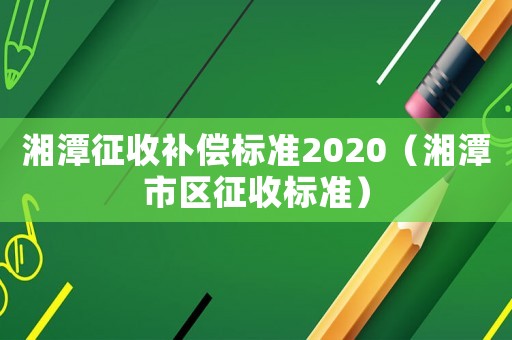 湘潭征收補償標準2020（湘潭市區征收標準）