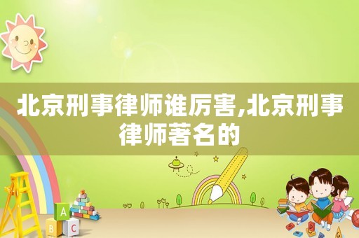 北京刑事律師誰厲害,北京刑事律師著名的