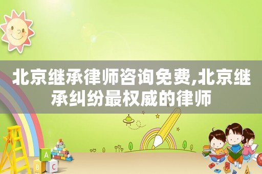 北京繼承律師咨詢免費(fèi),北京繼承糾紛最權(quán)威的律師