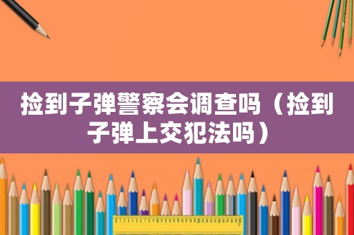 撿到子彈警察會調查嗎（撿到子彈上交犯法嗎）