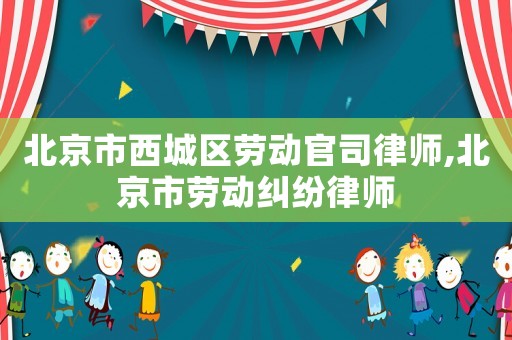 北京市西城區勞動官司律師,北京市勞動糾紛律師