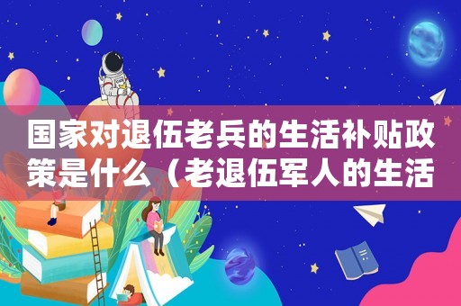 國家對退伍老兵的生活補貼政策是什么（老退伍軍人的生活補助標(biāo)準(zhǔn)）
