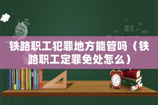 鐵路職工犯罪地方能管嗎（鐵路職工定罪免處怎么）