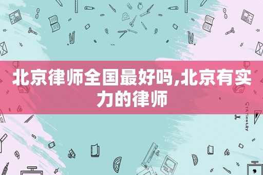 北京律師全國最好嗎,北京有實力的律師