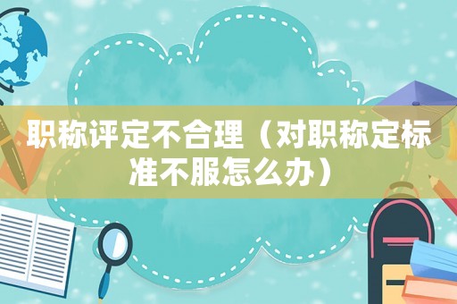 職稱評定不合理（對職稱定標準不服怎么辦）