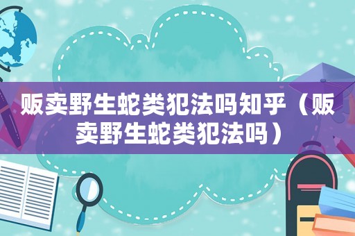 販賣野生蛇類犯法嗎知乎（販賣野生蛇類犯法嗎）