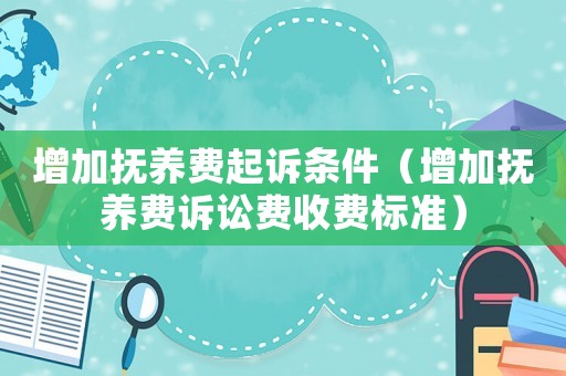 增加撫養費起訴條件（增加撫養費訴訟費收費標準）